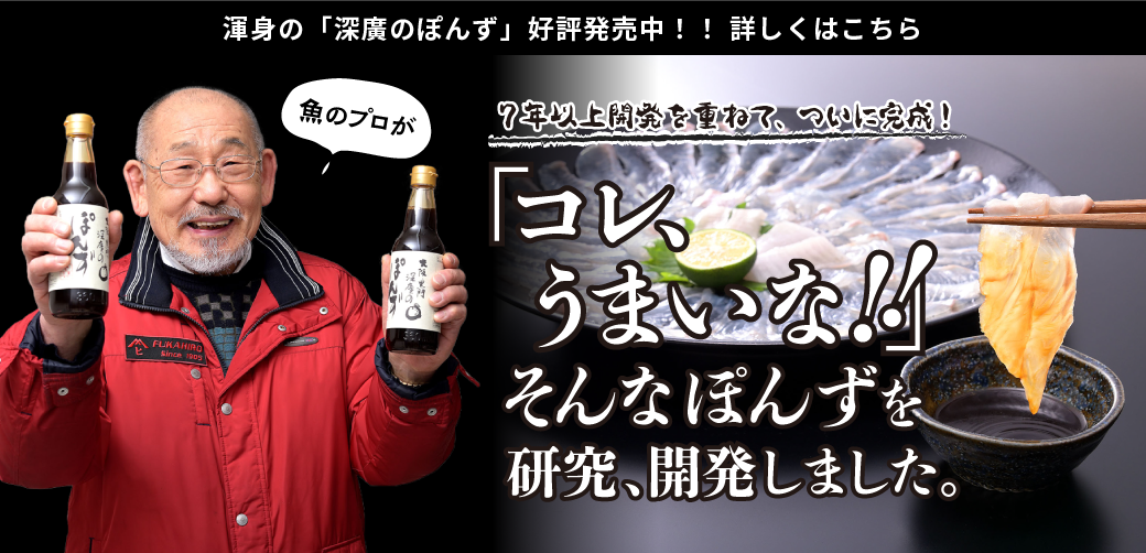 渾身の「深廣のぽんず」好評発売中！！詳しくはこちら 魚のプロが7年以上開発を重ねて、ついに完成！ 「コレ、うまいな！！」 そんなぽんずを研究、開発しました。
